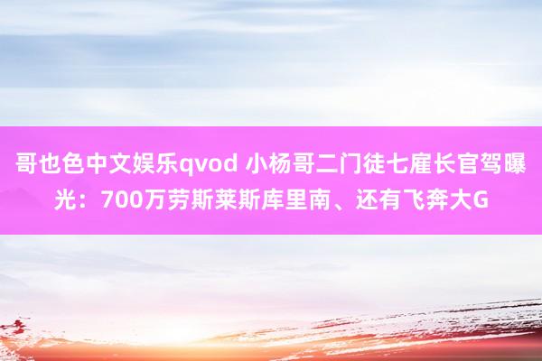 哥也色中文娱乐qvod 小杨哥二门徒七雇长官驾曝光：700万劳斯莱斯库里南、还有飞奔大G