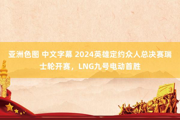 亚洲色图 中文字幕 2024英雄定约众人总决赛瑞士轮开赛，LNG九号电动首胜