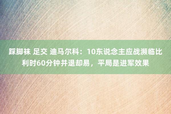 踩脚袜 足交 迪马尔科：10东说念主应战濒临比利时60分钟并退却易，平局是进军效果