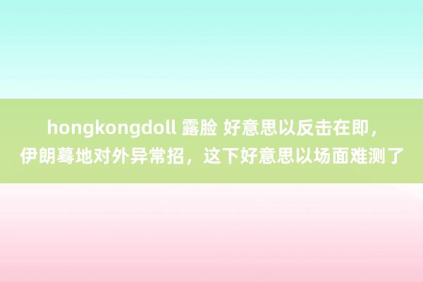 hongkongdoll 露脸 好意思以反击在即，伊朗蓦地对外异常招，这下好意思以场面难测了