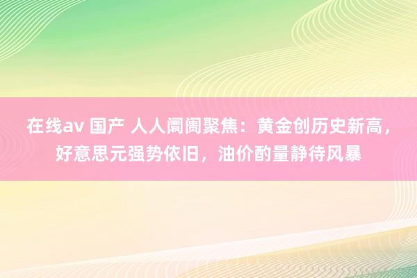 在线av 国产 人人阛阓聚焦：黄金创历史新高，好意思元强势依旧，油价酌量静待风暴