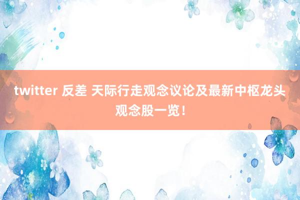 twitter 反差 天际行走观念议论及最新中枢龙头观念股一览!