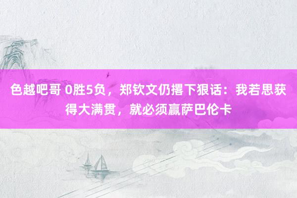 色越吧哥 0胜5负，郑钦文仍撂下狠话：我若思获得大满贯，就必须赢萨巴伦卡