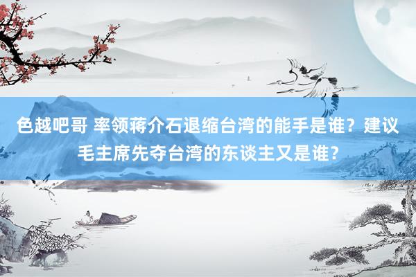 色越吧哥 率领蒋介石退缩台湾的能手是谁？建议毛主席先夺台湾的东谈主又是谁？