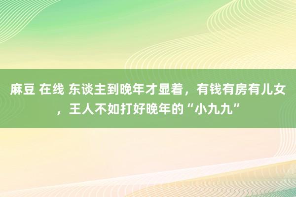 麻豆 在线 东谈主到晚年才显着，有钱有房有儿女，王人不如打好晚年的“小九九”
