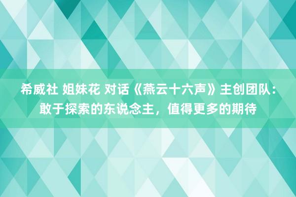 希威社 姐妹花 对话《燕云十六声》主创团队：敢于探索的东说念主，值得更多的期待