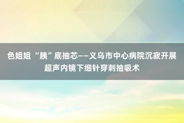 色姐姐 “胰”底抽芯——义乌市中心病院沉寂开展超声内镜下细针穿刺抽吸术