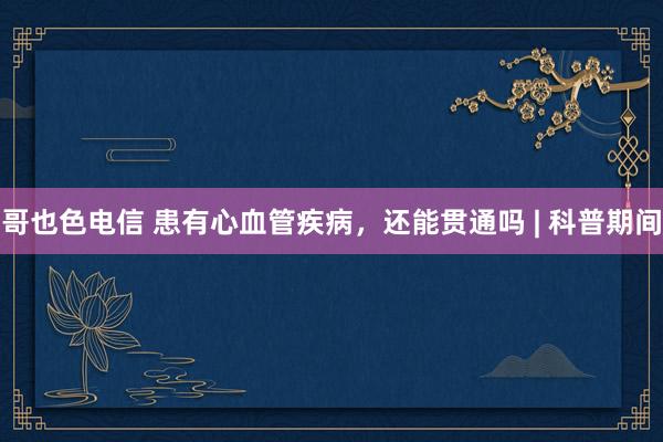 哥也色电信 患有心血管疾病，还能贯通吗 | 科普期间