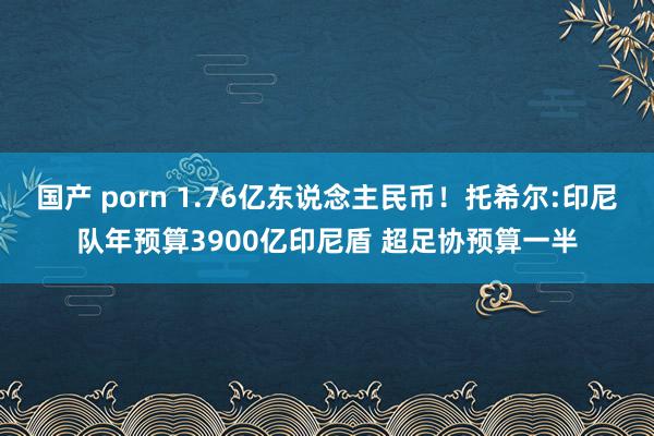 国产 porn 1.76亿东说念主民币！托希尔:印尼队年预算3900亿印尼盾 超足协预算一半