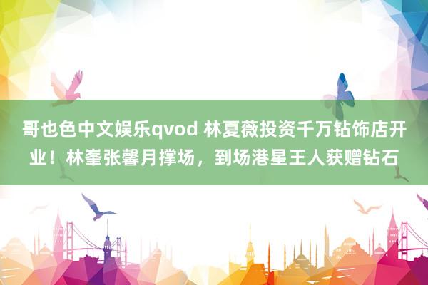 哥也色中文娱乐qvod 林夏薇投资千万钻饰店开业！林峯张馨月撑场，到场港星王人获赠钻石