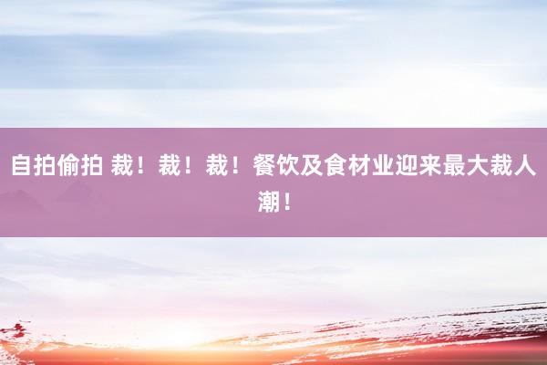 自拍偷拍 裁！裁！裁！餐饮及食材业迎来最大裁人潮！
