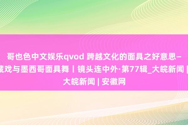 哥也色中文娱乐qvod 跨越文化的面具之好意思——中国藏戏与墨西哥面具舞丨镜头连中外·第77辑_大皖新闻 | 安徽网