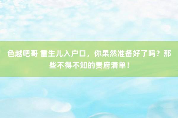 色越吧哥 重生儿入户口，你果然准备好了吗？那些不得不知的贵府清单！
