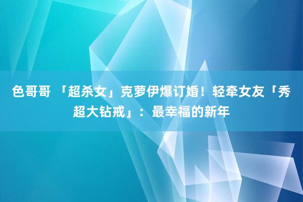 色哥哥 「超杀女」克萝伊爆订婚！　轻牵女友「秀超大钻戒」：最幸福的新年