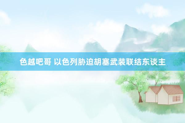 色越吧哥 以色列胁迫胡塞武装联结东谈主