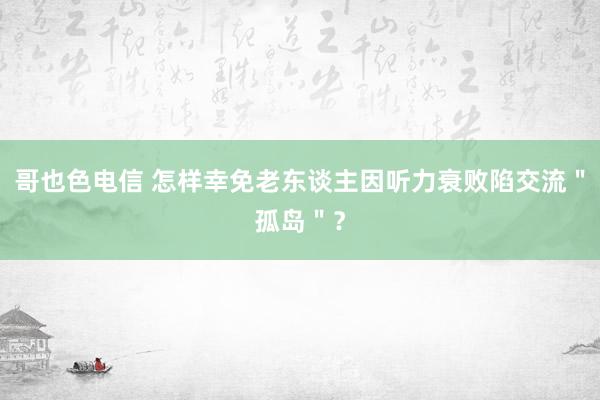 哥也色电信 怎样幸免老东谈主因听力衰败陷交流＂孤岛＂？