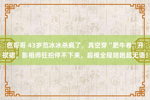 色哥哥 43岁范冰冰杀疯了，真空穿“肥牛卷”开衩裙，影相师狂拍停不下来，超模全程陪跑超无语！