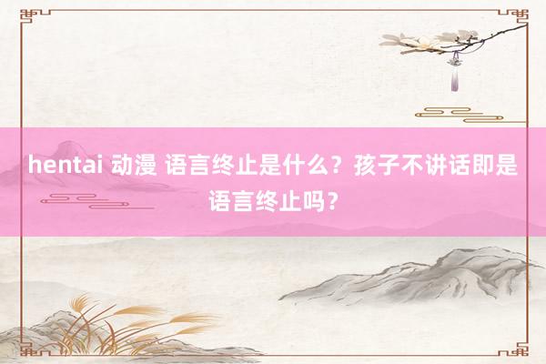 hentai 动漫 语言终止是什么？孩子不讲话即是语言终止吗？