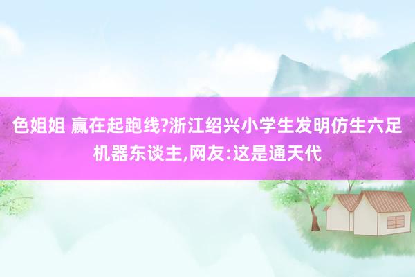 色姐姐 赢在起跑线?浙江绍兴小学生发明仿生六足机器东谈主，网友:这是通天代