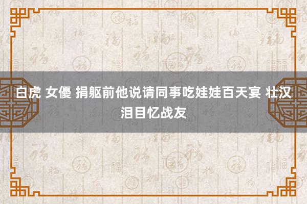 白虎 女優 捐躯前他说请同事吃娃娃百天宴 壮汉泪目忆战友