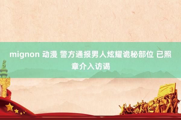 mignon 动漫 警方通报男人炫耀诡秘部位 已照章介入访谒