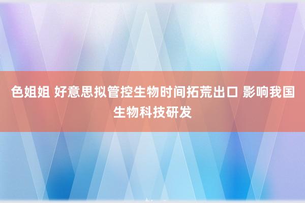色姐姐 好意思拟管控生物时间拓荒出口 影响我国生物科技研发