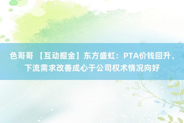 色哥哥 【互动掘金】东方盛虹：PTA价钱回升、下流需求改善成心于公司权术情况向好