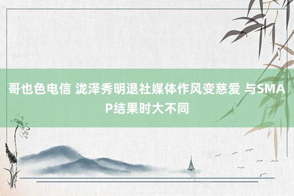 哥也色电信 泷泽秀明退社媒体作风变慈爱 与SMAP结果时大不同