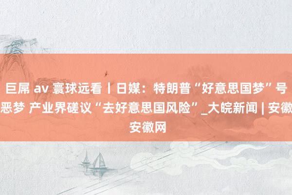 巨屌 av 寰球远看丨日媒：特朗普“好意思国梦”号称恶梦 产业界磋议“去好意思国风险”_大皖新闻 | 安徽网