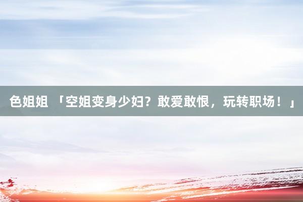 色姐姐 「空姐变身少妇？敢爱敢恨，玩转职场！」