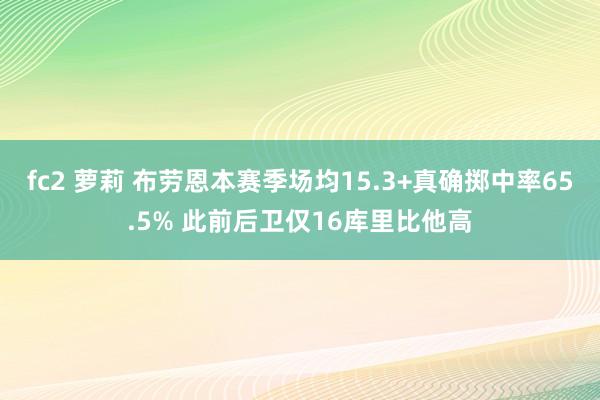 fc2 萝莉 布劳恩本赛季场均15.3+真确掷中率65.5% 此前后卫仅16库里比他高