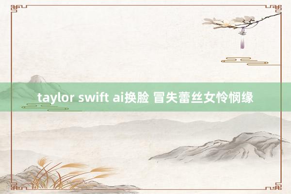 taylor swift ai换脸 冒失蕾丝女怜悯缘