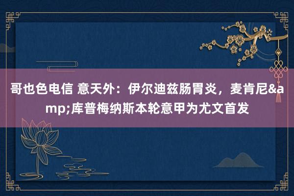 哥也色电信 意天外：伊尔迪兹肠胃炎，麦肯尼&库普梅纳斯本轮意甲为尤文首发