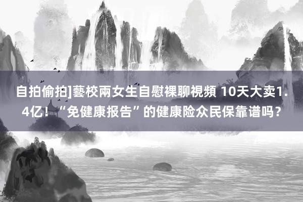 自拍偷拍]藝校兩女生自慰裸聊視頻 10天大卖1.4亿！“免健康报告”的健康险众民保靠谱吗？