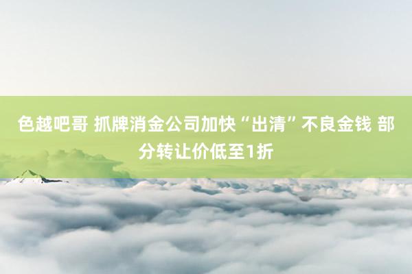 色越吧哥 抓牌消金公司加快“出清”不良金钱 部分转让价低至1折