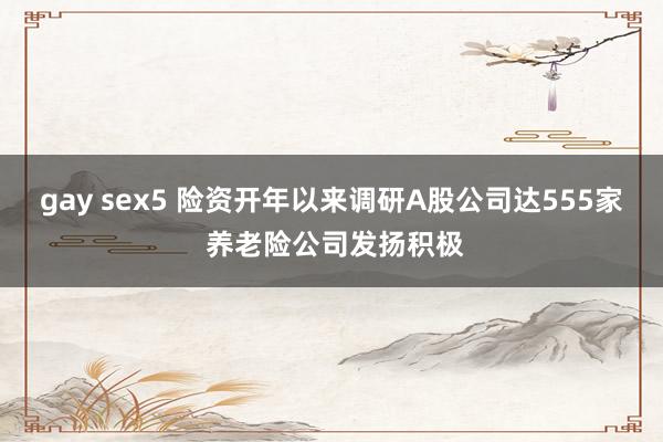 gay sex5 险资开年以来调研A股公司达555家 养老险公司发扬积极