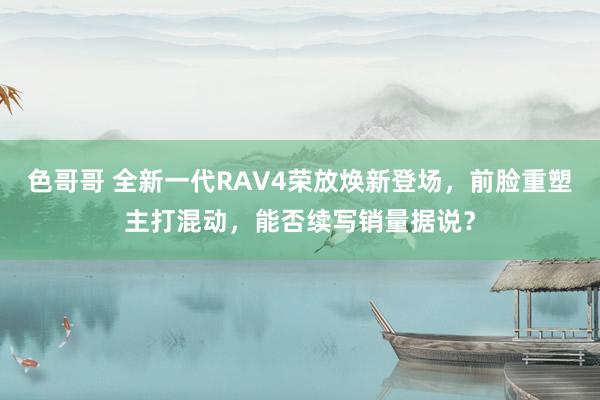 色哥哥 全新一代RAV4荣放焕新登场，前脸重塑主打混动，能否续写销量据说？