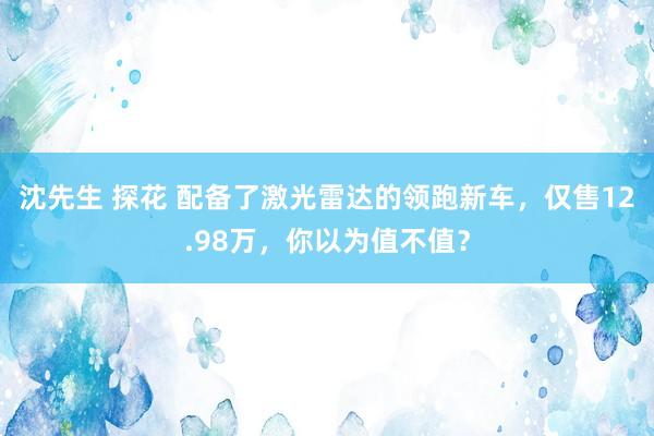 沈先生 探花 配备了激光雷达的领跑新车，仅售12.98万，你以为值不值？