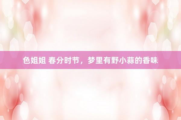 色姐姐 春分时节，梦里有野小蒜的香味