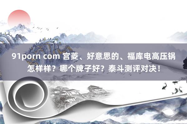 91porn com 宫菱、好意思的、福库电高压锅怎样样？哪个牌子好？泰斗测评对决！
