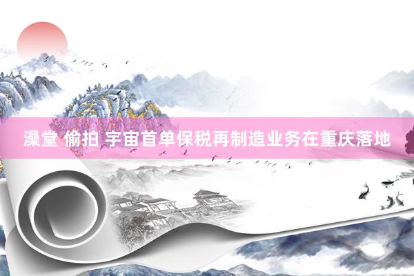 澡堂 偷拍 宇宙首单保税再制造业务在重庆落地