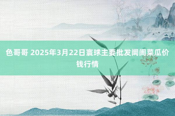 色哥哥 2025年3月22日寰球主要批发阛阓菜瓜价钱行情