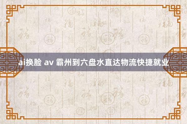 ai换脸 av 霸州到六盘水直达物流快捷就业