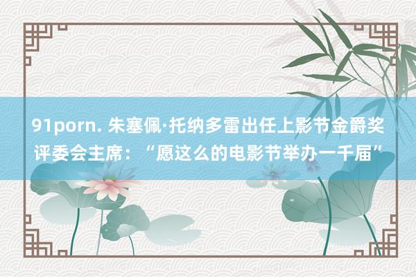 91porn. 朱塞佩·托纳多雷出任上影节金爵奖评委会主席：“愿这么的电影节举办一千届”