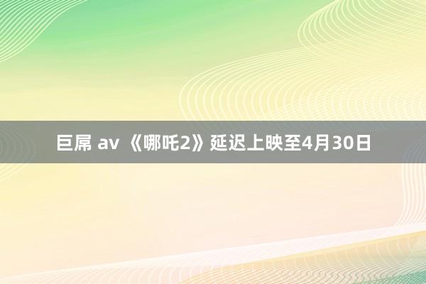 巨屌 av 《哪吒2》延迟上映至4月30日