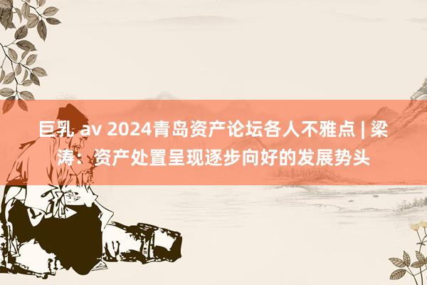 巨乳 av 2024青岛资产论坛各人不雅点 | 梁涛：资产处置呈现逐步向好的发展势头