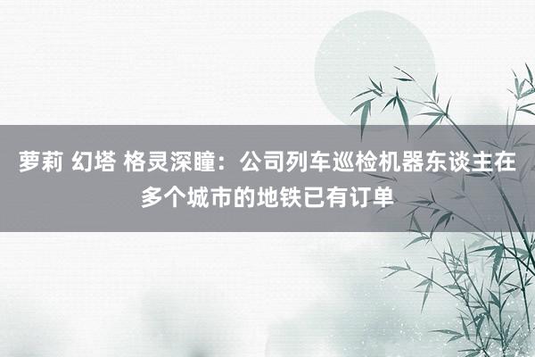 萝莉 幻塔 格灵深瞳：公司列车巡检机器东谈主在多个城市的地铁已有订单