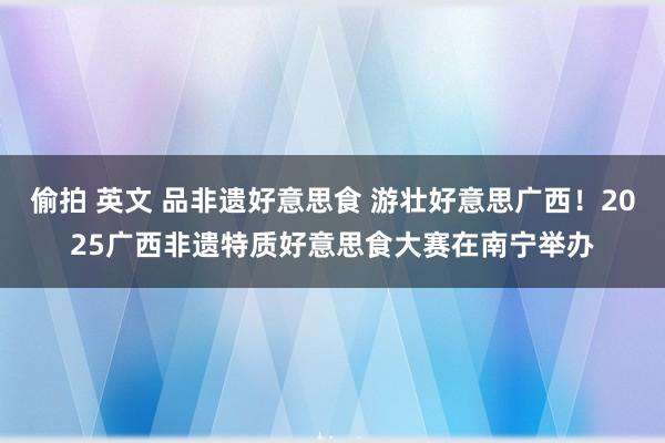 偷拍 英文 品非遗好意思食 游壮好意思广西！2025广西非遗特质好意思食大赛在南宁举办
