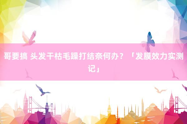哥要搞 头发干枯毛躁打结奈何办？「发膜效力实测记」