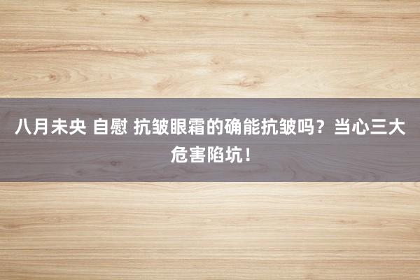 八月未央 自慰 抗皱眼霜的确能抗皱吗？当心三大危害陷坑！
